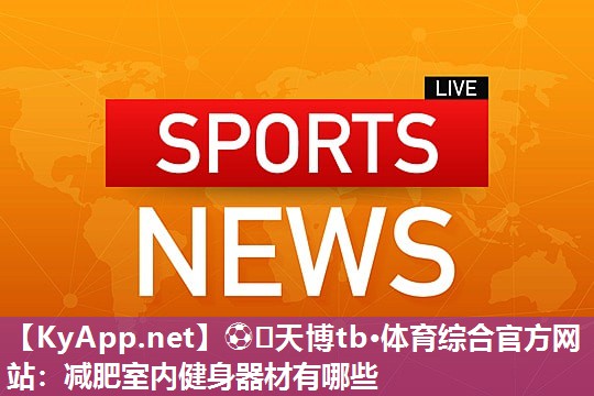 ⚽️天博tb·体育综合官方网站:减肥室内健身器材有哪些