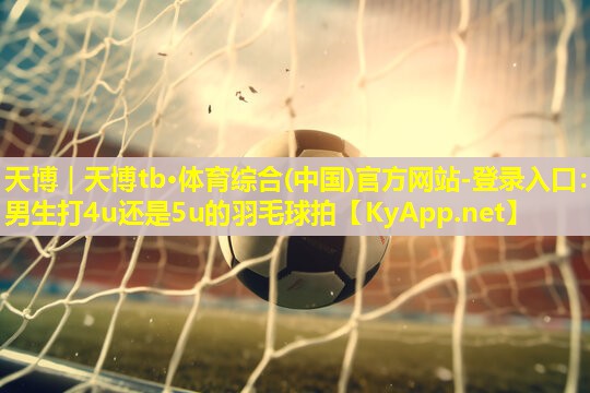 天博|天博tb·体育综合(中国)官方网站-登录入口:男生打4u还是5u的羽毛球拍