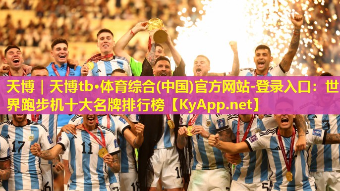 天博|天博tb·体育综合(中国)官方网站-登录入口:世界跑步机十大名牌排行榜